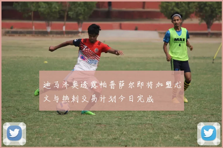 迪马济奥透露帕普萨尔即将加盟尤文与热刺交易计划今日完成