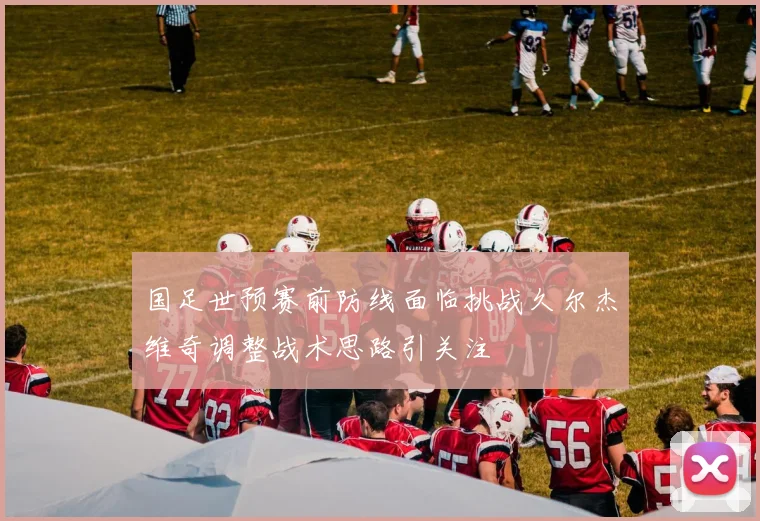 国足世预赛前防线面临挑战久尔杰维奇调整战术思路引关注