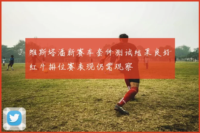 维斯塔潘新赛车套件测试结果良好红牛排位赛表现仍需观察